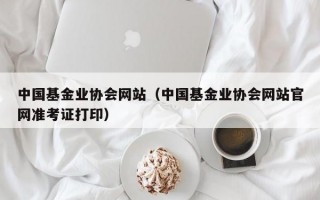 中国基金业协会网站（中国基金业协会网站官网准考证打印）