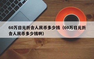 60万日元折合人民币多少钱（60万日元折合人民币多少钱啊）