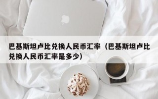 巴基斯坦卢比兑换人民币汇率（巴基斯坦卢比兑换人民币汇率是多少）