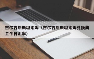 吉尔吉斯斯坦索姆（吉尔吉斯斯坦索姆兑换美金今日汇率）