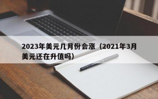 2023年美元几月份会涨（2021年3月美元还在升值吗）