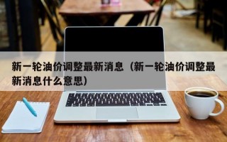 新一轮油价调整最新消息（新一轮油价调整最新消息什么意思）