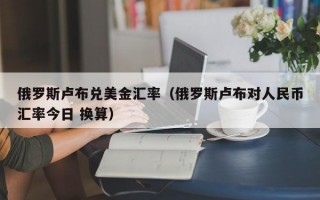 俄罗斯卢布兑美金汇率（俄罗斯卢布对人民币汇率今日 换算）