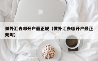 做外汇去哪开户最正规（做外汇去哪开户最正规呢）