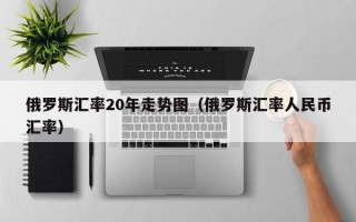 俄罗斯汇率20年走势图（俄罗斯汇率人民币汇率）