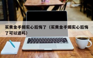 买黄金手镯实心后悔了（买黄金手镯实心后悔了可以退吗）