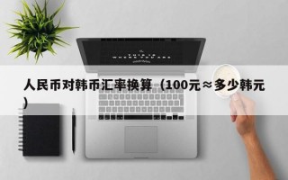 人民币对韩币汇率换算（100元≈多少韩元）