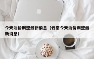 今天油价调整最新消息（云南今天油价调整最新消息）