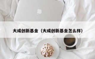 大成创新基金（大成创新基金怎么样）