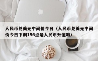 人民币兑美元中间价今日（人民币兑美元中间价今日下调156点是人民币升值嘛）