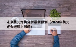 未来美元走势分析最新预测（2024年美元还会继续上涨吗）