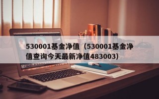 530001基金净值（530001基金净值查询今天最新净值483003）