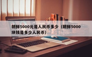 朝鲜5000元是人民币多少（朝鲜5000块钱是多少人民币）