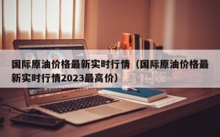 国际原油价格最新实时行情（国际原油价格最新实时行情2023最高价）