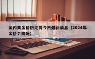 国内黄金价格走势今日最新消息（2024年金价会降吗）