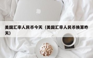 美国汇率人民币今天（美国汇率人民币换算昨天）