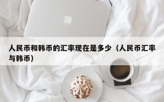 人民币和韩币的汇率现在是多少（人民币汇率与韩币）