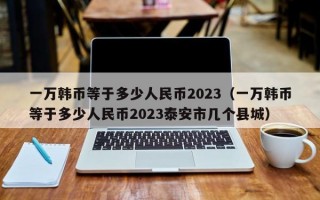 一万韩币等于多少人民币2023（一万韩币等于多少人民币2023泰安市几个县城）