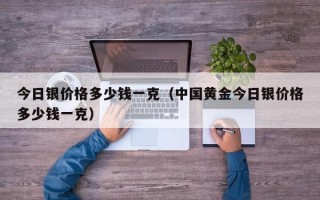 今日银价格多少钱一克（中国黄金今日银价格多少钱一克）