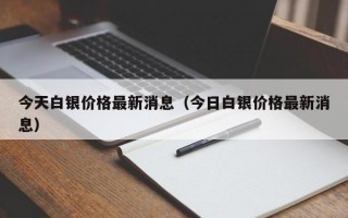 今天白银价格最新消息（今日白银价格最新消息）