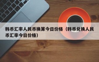 韩币汇率人民币换算今日价格（韩币兑换人民币汇率今日价格）