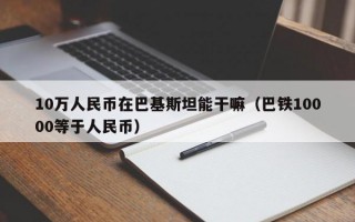 10万人民币在巴基斯坦能干嘛（巴铁10000等于人民币）