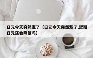 日元今天突然涨了（日元今天突然涨了,近期日元还会降低吗）