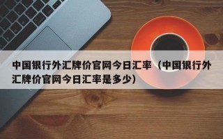 中国银行外汇牌价官网今日汇率（中国银行外汇牌价官网今日汇率是多少）