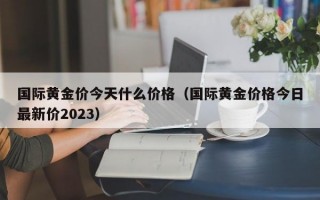 国际黄金价今天什么价格（国际黄金价格今日最新价2023）