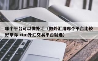 哪个平台可以做外汇（做外汇用哪个平台比较好举荐 cim外汇交易平台就选）