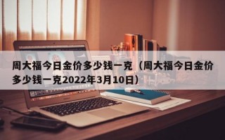 周大福今日金价多少钱一克（周大福今日金价多少钱一克2022年3月10日）