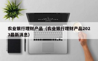 农业银行理财产品（农业银行理财产品2023最新消息）