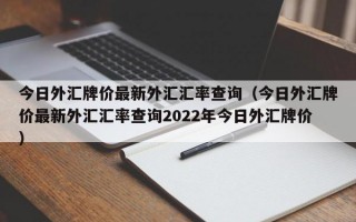 今日外汇牌价最新外汇汇率查询（今日外汇牌价最新外汇汇率查询2022年今日外汇牌价）