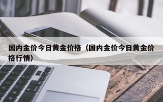 国内金价今日黄金价格（国内金价今日黄金价格行情）