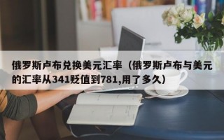 俄罗斯卢布兑换美元汇率（俄罗斯卢布与美元的汇率从341贬值到781,用了多久）