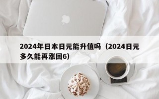 2024年日本日元能升值吗（2024日元多久能再涨回6）