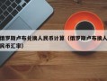 俄罗斯卢布兑换人民币计算（俄罗斯卢布换人民币汇率）