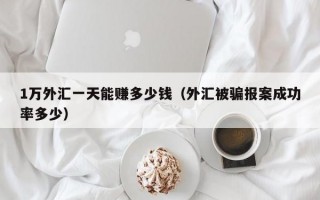 1万外汇一天能赚多少钱（外汇被骗报案成功率多少）