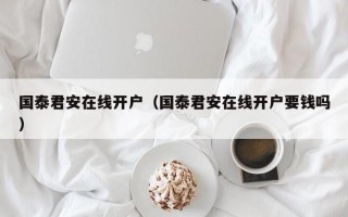 国泰君安在线开户（国泰君安在线开户要钱吗）