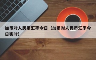 加币对人民币汇率今日（加币对人民币汇率今日实时）