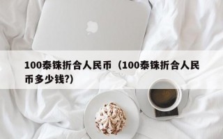 100泰铢折合人民币（100泰铢折合人民币多少钱?）