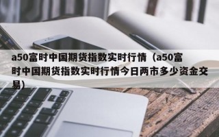 a50富时中国期货指数实时行情（a50富时中国期货指数实时行情今日两市多少资金交易）