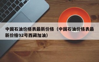 中国石油价格表最新价格（中国石油价格表最新价格92号西藏加油）