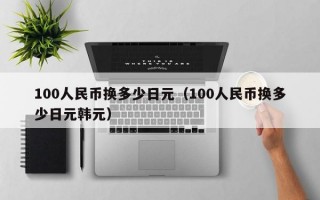 100人民币换多少日元（100人民币换多少日元韩元）