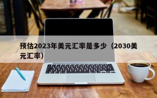 预估2023年美元汇率是多少（2030美元汇率）