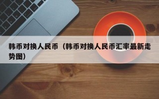 韩币对换人民币（韩币对换人民币汇率最新走势图）