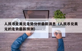 人民币兑美元走势分析最新消息（人民币兑美元的走势最新预测）