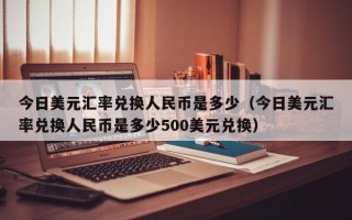 今日美元汇率兑换人民币是多少（今日美元汇率兑换人民币是多少500美元兑换）