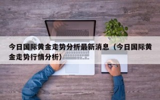 今日国际黄金走势分析最新消息（今日国际黄金走势行情分析）