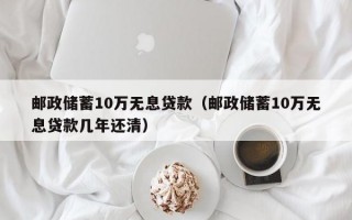 邮政储蓄10万无息贷款（邮政储蓄10万无息贷款几年还清）